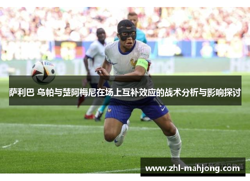 萨利巴 乌帕与楚阿梅尼在场上互补效应的战术分析与影响探讨 萨利巴 乌帕与楚阿梅尼在场上互补效应的战术分析与影响探讨