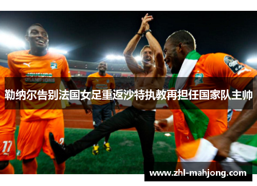 勒纳尔告别法国女足重返沙特执教再担任国家队主帅 勒纳尔告别法国女足重返沙特执教再担任国家队主帅