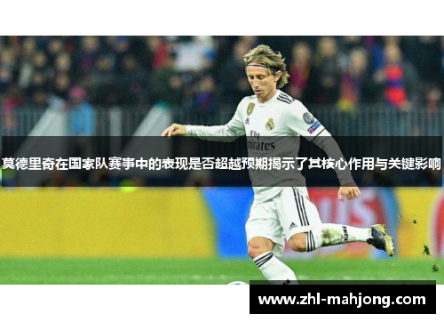 莫德里奇在国家队赛事中的表现是否超越预期揭示了其核心作用与关键影响
