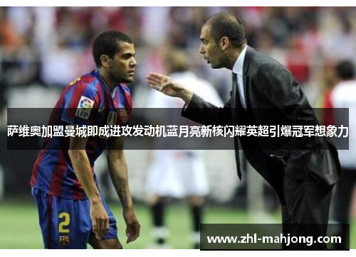 萨维奥加盟曼城即成进攻发动机蓝月亮新核闪耀英超引爆冠军想象力 萨维奥加盟曼城即成进攻发动机蓝月亮新核闪耀英超引爆冠军想象力