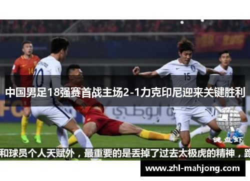 中国男足18强赛首战主场2-1力克印尼迎来关键胜利 中国男足18强赛首战主场2-1力克印尼迎来关键胜利