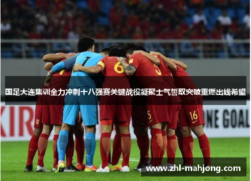 国足大连集训全力冲刺十八强赛关键战役凝聚士气誓取突破重燃出线希望