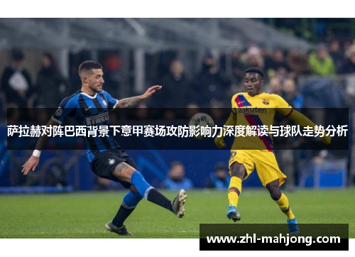 萨拉赫对阵巴西背景下意甲赛场攻防影响力深度解读与球队走势分析