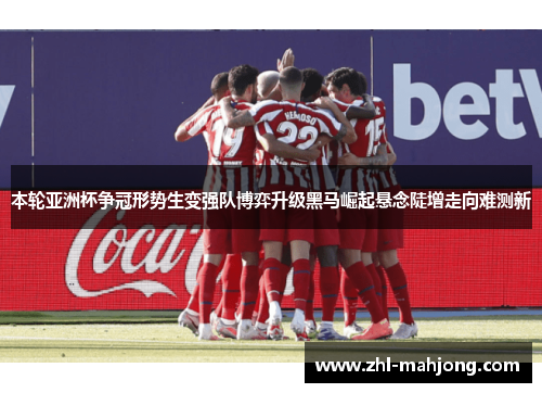 本轮亚洲杯争冠形势生变强队博弈升级黑马崛起悬念陡增走向难测新